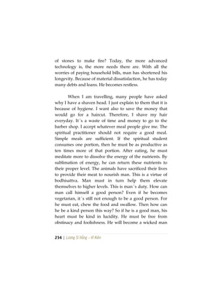 254 | Lương Sĩ Hằng – Vĩ Kiên
of stones to make fire? Today, the more advanced
technology is, the more needs there are. With all the
worries of paying household bills, man has shortened his
longevity. Because of material dissatisfaction, he has today
many debts and loans. He becomes restless.
When I am travelling, many people have asked
why I have a shaven head. I just explain to them that it is
because of hygiene. I want also to save the money that
would go for a haircut. Therefore, I shave my hair
everyday. It´s a waste of time and money to go to the
barber shop. I accept whatever meal people give me. The
spiritual practitioner should not require a good meal.
Simple meals are sufficient. If the spiritual student
consumes one portion, then he must be as productive as
ten times more of that portion. After eating, he must
meditate more to dissolve the energy of the nutrients. By
sublimation of energy, he can return these nutrients to
their proper level. The animals have sacrificed their lives
to provide their meat to nourish man. This is a virtue of
bodhisattva. Man must in turn help them elevate
themselves to higher levels. This is man´s duty. How can
man call himself a good person? Even if he becomes
vegetarian, it´s still not enough to be a good person. For
he must eat, chew the food and swallow. Then how can
he be a kind person this way? So if he is a good man, his
heart must be kind in lucidity. He must be free from
obstinacy and foolishness. He will become a wicked man
 