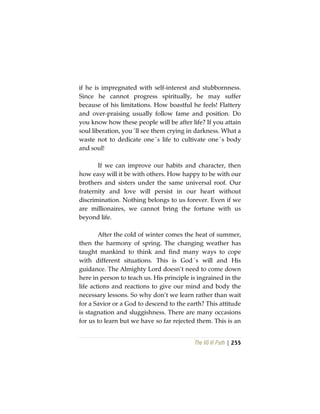The Vô Vi Path | 255
if he is impregnated with self-interest and stubbornness.
Since he cannot progress spiritually, he may suffer
because of his limitations. How boastful he feels! Flattery
and over-praising usually follow fame and position. Do
you know how these people will be after life? If you attain
soul liberation, you´ll see them crying in darkness. What a
waste not to dedicate one´s life to cultivate one´s body
and soul!
If we can improve our habits and character, then
how easy will it be with others. How happy to be with our
brothers and sisters under the same universal roof. Our
fraternity and love will persist in our heart without
discrimination. Nothing belongs to us forever. Even if we
are millionaires, we cannot bring the fortune with us
beyond life.
After the cold of winter comes the heat of summer,
then the harmony of spring. The changing weather has
taught mankind to think and find many ways to cope
with different situations. This is God´s will and His
guidance. The Almighty Lord doesn’t need to come down
here in person to teach us. His principle is ingrained in the
life actions and reactions to give our mind and body the
necessary lessons. So why don’t we learn rather than wait
for a Savior or a God to descend to the earth? This attitude
is stagnation and sluggishness. There are many occasions
for us to learn but we have so far rejected them. This is an
 