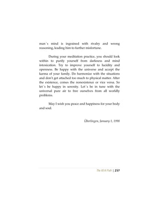 The Vô Vi Path | 257
man´s mind is ingrained with rivalry and wrong
reasoning, leading him to further misfortune.
During your meditation practice, you should look
within to purify yourself from darkness and mind
intoxication. Try to improve yourself to lucidity and
openness. Be happy with the universe and accept the
karma of your family. Do harmonize with the situations
and don’t get attached too much to physical matter. After
the existence, comes the nonexistence or vice versa. So
let´s be happy in serenity. Let´s be in tune with the
universal pure air to free ourselves from all worldly
problems.
May I wish you peace and happiness for your body
and soul.
Überlingen, January 1, 1990
 