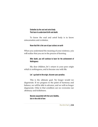 The Vô Vi Path | 259
Embodies by the soul and astral body
That learn to understand birth and death.
To know the soul and astral body is to know
reincarnation and evolution.
Know that life is the sum of your actions on earth
When you understand the meaning of your existence, you
will realize that you are in the process of learning.
After death, you will continue to learn for the achievement of
Nothingness
My dear children, let´s return to your pure origin
which is nothingness, and to become one with Me
Let´s go back to the origin, discover your paradise.
This is the ultimate goal. No longer would we
degenerate. If we progress to the point of harmony and
balance, we will be able to advance, and we will no longer
degenerate. Only in that condition can we overcome our
obstinacy and foolishness.
Become acquainted with the Lord, Buddha,
Join in the orbit of love
 