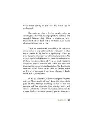 The Vô Vi Path | 17
many events coming to you like this, which are all
predisposed.
If we make an effort to develop ourselves, then we
will progress. However, many people have stumbled and
struggled because they follow a downward way.
Therefore, God has built hell to reeducate them before
allowing them to return to Him.
There are moments of happiness in life, and then
sorrow comes to urge us to search for spirituality. In other
words, sorrow is the border of spirituality. When we
know the value of sorrow, we will not suffer anymore. We
are no longer afraid of life with its bitter and sweet flavors.
We have experienced them all. Now, we must practice to
understand how to eliminate the karma. We must now
direct our life toward spiritual perfection. We disentangle
the karma in our search for the latent set of laws within
us. This set of laws doesn’t have words, because it dwells
within man’s consciousness.
In the Vô Vi method, we inhale the pure air of the
universe. Many people still don’t know the origin of the
pure air. Only through breathing can we see our real
strength and free ourselves from insanity, anger, and
sorrow. Only in this state can we practice compassion. To
achieve this level, we must primarily practice in order to
 