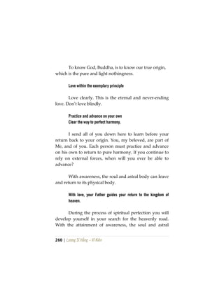 260 | Lương Sĩ Hằng – Vĩ Kiên
To know God, Buddha, is to know our true origin,
which is the pure and light nothingness.
Love within the exemplary principle
Love clearly. This is the eternal and never-ending
love. Don’t love blindly.
Practice and advance on your own
Clear the way to perfect harmony.
I send all of you down here to learn before your
return back to your origin. You, my beloved, are part of
Me, and of you. Each person must practice and advance
on his own to return to pure harmony. If you continue to
rely on external forces, when will you ever be able to
advance?
With awareness, the soul and astral body can leave
and return to its physical body.
With love, your Father guides your return to the kingdom of
heaven.
During the process of spiritual perfection you will
develop yourself in your search for the heavenly road.
With the attainment of awareness, the soul and astral
 