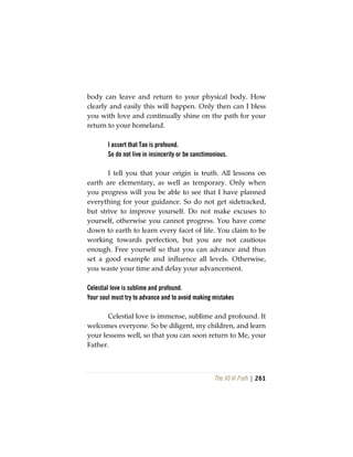 The Vô Vi Path | 261
body can leave and return to your physical body. How
clearly and easily this will happen. Only then can I bless
you with love and continually shine on the path for your
return to your homeland.
I assert that Tao is profound.
So do not live in insincerity or be sanctimonious.
I tell you that your origin is truth. All lessons on
earth are elementary, as well as temporary. Only when
you progress will you be able to see that I have planned
everything for your guidance. So do not get sidetracked,
but strive to improve yourself. Do not make excuses to
yourself, otherwise you cannot progress. You have come
down to earth to learn every facet of life. You claim to be
working towards perfection, but you are not cautious
enough. Free yourself so that you can advance and thus
set a good example and influence all levels. Otherwise,
you waste your time and delay your advancement.
Celestial love is sublime and profound.
Your soul must try to advance and to avoid making mistakes
Celestial love is immense, sublime and profound. It
welcomes everyone. So be diligent, my children, and learn
your lessons well, so that you can soon return to Me, your
Father.
 