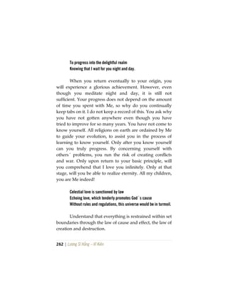262 | Lương Sĩ Hằng – Vĩ Kiên
To progress into the delightful realm
Knowing that I wait for you night and day.
When you return eventually to your origin, you
will experience a glorious achievement. However, even
though you meditate night and day, it is still not
sufficient. Your progress does not depend on the amount
of time you spent with Me, so why do you continually
keep tabs on it. I do not keep a record of this. You ask why
you have not gotten anywhere even though you have
tried to improve for so many years. You have not come to
know yourself. All religions on earth are ordained by Me
to guide your evolution, to assist you in the process of
learning to know yourself. Only after you know yourself
can you truly progress. By concerning yourself with
others´ problems, you run the risk of creating conflicts
and war. Only upon return to your basic principle, will
you comprehend that I love you infinitely. Only at that
stage, will you be able to realize eternity. All my children,
you are Me indeed!
Celestial love is sanctioned by law
Echoing love, which tenderly promotes God´s cause
Without rules and regulations, this universe would be in turmoil.
Understand that everything is restrained within set
boundaries through the law of cause and effect, the law of
creation and destruction.
 