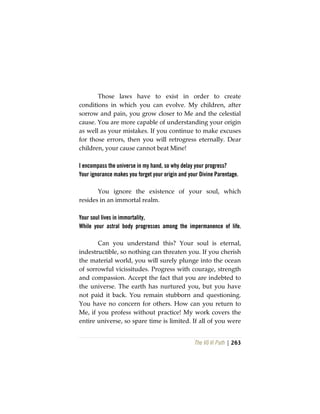 The Vô Vi Path | 263
Those laws have to exist in order to create
conditions in which you can evolve. My children, after
sorrow and pain, you grow closer to Me and the celestial
cause. You are more capable of understanding your origin
as well as your mistakes. If you continue to make excuses
for those errors, then you will retrogress eternally. Dear
children, your cause cannot beat Mine!
I encompass the universe in my hand, so why delay your progress?
Your ignorance makes you forget your origin and your Divine Parentage.
You ignore the existence of your soul, which
resides in an immortal realm.
Your soul lives in immortality,
While your astral body progresses among the impermanence of life.
Can you understand this? Your soul is eternal,
indestructible, so nothing can threaten you. If you cherish
the material world, you will surely plunge into the ocean
of sorrowful vicissitudes. Progress with courage, strength
and compassion. Accept the fact that you are indebted to
the universe. The earth has nurtured you, but you have
not paid it back. You remain stubborn and questioning.
You have no concern for others. How can you return to
Me, if you profess without practice! My work covers the
entire universe, so spare time is limited. If all of you were
 