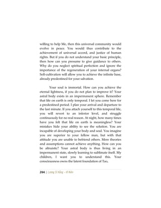 264 | Lương Sĩ Hằng – Vĩ Kiên
willing to help Me, then this universal community would
evolve in peace. You would thus contribute to the
achievement of universal accord, and justice of human
rights. But if you do not understand your basic principle,
then how can you presume to give guidance to others.
Why do you neglect spiritual perfection and ignore the
importance of the regeneration of your internal organs?
Self-cultivation will allow you to achieve the infinite base,
already predestined for your salvation.
Your soul is immortal. How can you achieve the
eternal lightness, if you do not plan to improve it? Your
astral body exists in an impermanent sphere. Remember
that life on earth is only temporal. I let you come here for
a predestined period. I plan your arrival and departure to
the last minute. If you attach yourself to this temporal life,
you will revert to an inferior level, and struggle
continuously for no real reason. At night, how many times
have you felt that life on earth is meaningless? Your
mistakes hide your ability to see the solution. You are
incapable of developing your body and soul. You imagine
you are superior to your fellow man, but with that
attitude you are unable to befriend others. Mere theories
and assumptions cannot achieve anything. How can you
be altruistic? Your astral body is thus living in an
impermanent state, slowly learning to sublimate itself. My
children, I want you to understand this. Your
consciousness owns the latent foundation of Tao,
 