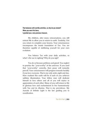 The Vô Vi Path | 265
That balances with worldly activities, so why do you lament?
When you were first born,
I granted you a very precious treasure.
My children, after many reincarnations, you still
entreat Me to allow you to return to earth. Tenderly, I let
you return to complete your lessons. Your consciousness
encompasses the innate foundation of Tao. You are
therefore capable of stabilizing yourself for your own
evolution.
You balance Tao with your daily activities, so
what´s the use in sighing? Why do you sigh?
You do so because pettiness and greed. You neglect
to practice the “great-avidity” of the universe. If you used
that “great-avidity” correctly, then peace will instantly
prevail. Your consciousness will progress towards lucidity
if you love everyone. That is my only wish, night and day.
How exultant this earth will be if each of you achieves
sublime illumination. Your fellow man will dedicate
himself to love others and all of you will rejoice in
appreciation of each other. Many of you will return to Me
in glorious love and enchantment to live harmoniously
with Tao and its dharma. That is my providence. My
Aureole of Infinite Light is the law guiding you to
reunification.
 