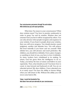 266 | Lương Sĩ Hằng – Vĩ Kiên
Your consciousness perseveres through Tao and wisdom,
With infinite love you will reach perfection.
What does Tao mean to your consciousness? What
does wisdom mean? You have to practice assiduously in
order to grasp Tao and its wisdom. Wisdom does not
emanate from you but it will be recognized by others. You
can only advance when people recognize and acquiesce in
your wisdom. If you boast to people about your wisdom,
then you will never progress. You should practice sound
judgment, sacrifice and altruistic love. You will achieve
this level naturally if you know and see yourself. With
infinite love, you will advance and reach perfection. My
children, you should love infinitely. Even a piece of paper,
or anything in front of you, you have to love it infinitely.
So many workers have contributed to its making. In
return, God has given them the intelligence to do so.
Today, you betray the laws of nature and believe in your
superiority. Then, what should you do? You know how to
count, to step forward and backward at will. You are an
educated person! My dear children, I have educated you
in so many ways! You have the ability to foresee things
when you will return to Me. Without this ability you will
never come back to Me.
Today, I unveil the threshold of Tao
And alone I love and care eternally for your consciousness.
 