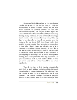 The Vô Vi Path | 267
Do you see? Only I know how to love you. I alone
care for you! When I let you descend to earth, I gave you
many lessons on which to reflect. Through Me you have
many occasions to question yourself and see your
unfaithfulness towards God. Are you aware of it yet? The
Celestial Father has to support His children laboriously
through many existences. I have distributed my energy
kindly over the entire universe. So many times, I shine my
light to you in order to remind and awaken you. My
children, do you know this? You should realize that
practice is more essential than conceptions, assumptions
or mere talk. When I assign you a lesson, you have to
complete it carefully within the boundary of love. That is
the way to evolve. Wherever you reside, if you maintain
or restore the house, it will remain in good condition. If
you neglect your dwelling, it will be ruined. Through that
analogy, I can show you a little bit of my providence. Do
you understand? That is your hidden ability. So free
yourself to learn & know where tranquility is and where
agitation is.
Then all you have to do is practice systematically
and calmly to reach spiritual perfection. Alone, I love and
care eternally for your consciousness. This is because I am
the Creator. I hold the secret mechanism and I must
protect it. The celestial providence cannot be revealed,
because if I do that, then what is the use of having it? That
 