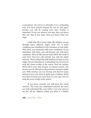 268 | Lương Sĩ Hằng – Vĩ Kiên
is providence. Do not try to rationalize it in a misleading
way. You must practice instead. Do not try and guess,
because you will be wasting your time. Practice is
important. If you can advance one step, then you know
that one step. If two steps, then you know those two
steps.
Unify with Me at every stage. My children, you go
through many different stages. Each one of these
conditions has contributed to the formation of your body.
Why don’t you harmonize with these conditions? If you
harmonize with them, you will become one with those
conditions. Then, let Me ask you what will be the result of
your love? Your love will certainly fuse with the whole
universe. That is indeed the path leading you back to your
origin. Do not rationalize in a misleading way. For you are
truly the scenes worthy of the search. Don’t be careless.
Don’t fail in your duty because of external reasons. The
lessons you are offered are all permanent treasures within
you. With serenity, you can develop and discover many
internal scenes and sutras to guide your evolution. Much
love flows towards you every hour of every day. You are
truly the scene worthy of the search!
If you know yourself, you will know the whole
universe. The more you understand yourself, the more
you will understand Me, your Father. I am you and you
are Me. All my children, within you there is a hidden
 