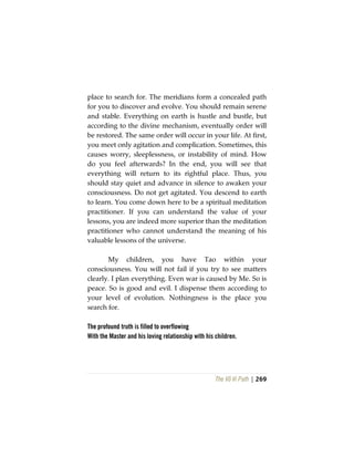 The Vô Vi Path | 269
place to search for. The meridians form a concealed path
for you to discover and evolve. You should remain serene
and stable. Everything on earth is hustle and bustle, but
according to the divine mechanism, eventually order will
be restored. The same order will occur in your life. At first,
you meet only agitation and complication. Sometimes, this
causes worry, sleeplessness, or instability of mind. How
do you feel afterwards? In the end, you will see that
everything will return to its rightful place. Thus, you
should stay quiet and advance in silence to awaken your
consciousness. Do not get agitated. You descend to earth
to learn. You come down here to be a spiritual meditation
practitioner. If you can understand the value of your
lessons, you are indeed more superior than the meditation
practitioner who cannot understand the meaning of his
valuable lessons of the universe.
My children, you have Tao within your
consciousness. You will not fail if you try to see matters
clearly. I plan everything. Even war is caused by Me. So is
peace. So is good and evil. I dispense them according to
your level of evolution. Nothingness is the place you
search for.
The profound truth is filled to overflowing
With the Master and his loving relationship with his children.
 