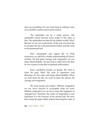 18 | Lương Sĩ Hằng – Vĩ Kiên
clear up everything. No one, from king to ordinary man,
can avoid life’s actions and counter-actions.
The materialist can be a tricky person. The
spiritualist cannot because every matter is the same to
him. The spiritualist sees that he has infinite wealth. Why?
Because no one can avoid death. At the end, everyone has
to consider the sky as his permanent shelter, and the earth
as his permanent bed.
How meaningful and logical life is! With
awareness, we will have a better understanding of Christ’s
sacrifice. He had great courage and compassion. So was
Sakya Muni Buddha. He also had to suffer from the time
he was a prince to the time of spiritual achievement.
Jesus’ crucifixion touches us deeply. We wish to
share his pain. Why? We wish to experience soul
liberation. It’s the same with Sakya Muni Buddha. When
we read about his life, we want to share his sorrow, his
courage and resignation.
We must accept and endure. Without resignation
we can never succeed or accomplish what we want.
Without resignation we can never enjoy the happiness of
conjugal love. Therefore, the virtue of resignation is very
important. It is the treasure of the eternal soul. We have
been using the paper dollar without knowing the value of
 