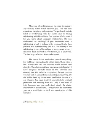 270 | Lương Sĩ Hằng – Vĩ Kiên
Make use of nothingness as the scale to measure
any worldly matter which involves you. You will then
experience happiness and progress. The profound truth is
filled to overflowing with the Master and his loving
relationship with his children. Can you feel it? On earth, I
let you learn about conjugal relationships. Do you
understand its meaning? If you harmonize with a
relationship which is imbued with profound truth, then
you will also experience my love in it. The affinity of the
relationship between Me and you is impregnated in every
situation. Your husband is your teacher, so is your wife.
The two help each other learn and advance.
The law of divine mechanism controls everything.
My children, I have defined it within limits. There exists a
law. Without the law, this universe would become total
disorder. Then how would you have pure air to breathe? I
have designed absolute order in this universe and
ensured that this order is everywhere. Do not concern
yourself with it. Concentrate on learning and evolving. Do
not bother about my divine secret mechanism because it´s
out of reach. You need to direct your efforts to spiritual
perfection and harmony with Me. Only at the point of
total harmony, can you understand clearly the divine
mechanism of the universe. Then you will be aware that
you are a contributor as well as a constructor of this
universe.
 