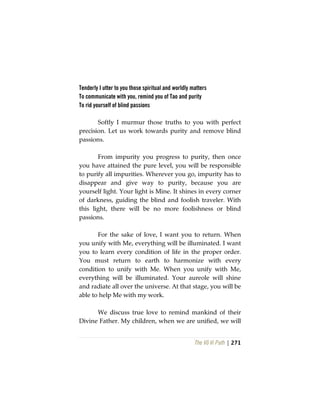 The Vô Vi Path | 271
Tenderly I utter to you those spiritual and worldly matters
To communicate with you, remind you of Tao and purity
To rid yourself of blind passions
Softly I murmur those truths to you with perfect
precision. Let us work towards purity and remove blind
passions.
From impurity you progress to purity, then once
you have attained the pure level, you will be responsible
to purify all impurities. Wherever you go, impurity has to
disappear and give way to purity, because you are
yourself light. Your light is Mine. It shines in every corner
of darkness, guiding the blind and foolish traveler. With
this light, there will be no more foolishness or blind
passions.
For the sake of love, I want you to return. When
you unify with Me, everything will be illuminated. I want
you to learn every condition of life in the proper order.
You must return to earth to harmonize with every
condition to unify with Me. When you unify with Me,
everything will be illuminated. Your aureole will shine
and radiate all over the universe. At that stage, you will be
able to help Me with my work.
We discuss true love to remind mankind of their
Divine Father. My children, when we are unified, we will
 
