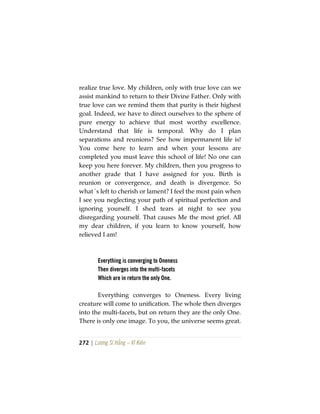 272 | Lương Sĩ Hằng – Vĩ Kiên
realize true love. My children, only with true love can we
assist mankind to return to their Divine Father. Only with
true love can we remind them that purity is their highest
goal. Indeed, we have to direct ourselves to the sphere of
pure energy to achieve that most worthy excellence.
Understand that life is temporal. Why do I plan
separations and reunions? See how impermanent life is!
You come here to learn and when your lessons are
completed you must leave this school of life! No one can
keep you here forever. My children, then you progress to
another grade that I have assigned for you. Birth is
reunion or convergence, and death is divergence. So
what´s left to cherish or lament? I feel the most pain when
I see you neglecting your path of spiritual perfection and
ignoring yourself. I shed tears at night to see you
disregarding yourself. That causes Me the most grief. All
my dear children, if you learn to know yourself, how
relieved I am!
Everything is converging to Oneness
Then diverges into the multi-facets
Which are in return the only One.
Everything converges to Oneness. Every living
creature will come to unification. The whole then diverges
into the multi-facets, but on return they are the only One.
There is only one image. To you, the universe seems great.
 