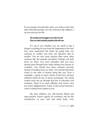 The Vô Vi Path | 273
If you progress towards this unity, you will see that who
other than Me presides over the universe? My children, I
am you and you are Me.
The smallest and the biggest start within the self
Those are latent qualities granted by Me with love.
It´s up to you whether you are small or big. I
design everything for you from the beginning to the end.
You must understand life better by going from one
existence to another and from one ignorant state to
another. You are now more superior than many other
creatures like the animals and plants. Perhaps you look
down on them. You must remember that you have
already gone through these states during your journey to
evolution. You should love these creatures sincerely
instead of looking down on them. You should help them
evolve to the state of human being like you. Even a
vegetable, a speck of sand, a block of dirt have all been
subdued under the law of divine mechanism. The whole
cosmos must also go through that law of education and
evolution. There is no more affliction and sorrow once
you reach enlightenment. Today, in this sacred moment, I
come to clarify those matters to you.
My dear children, you will become liberal and
open-minded. Search eagerly for evolution, and for the
reunification of your soul and astral body. Your
 