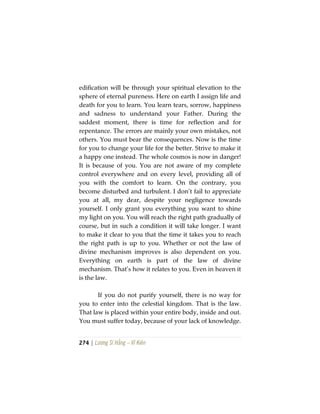 274 | Lương Sĩ Hằng – Vĩ Kiên
edification will be through your spiritual elevation to the
sphere of eternal pureness. Here on earth I assign life and
death for you to learn. You learn tears, sorrow, happiness
and sadness to understand your Father. During the
saddest moment, there is time for reflection and for
repentance. The errors are mainly your own mistakes, not
others. You must bear the consequences. Now is the time
for you to change your life for the better. Strive to make it
a happy one instead. The whole cosmos is now in danger!
It is because of you. You are not aware of my complete
control everywhere and on every level, providing all of
you with the comfort to learn. On the contrary, you
become disturbed and turbulent. I don’t fail to appreciate
you at all, my dear, despite your negligence towards
yourself. I only grant you everything you want to shine
my light on you. You will reach the right path gradually of
course, but in such a condition it will take longer. I want
to make it clear to you that the time it takes you to reach
the right path is up to you. Whether or not the law of
divine mechanism improves is also dependent on you.
Everything on earth is part of the law of divine
mechanism. That’s how it relates to you. Even in heaven it
is the law.
If you do not purify yourself, there is no way for
you to enter into the celestial kingdom. That is the law.
That law is placed within your entire body, inside and out.
You must suffer today, because of your lack of knowledge.
 