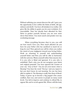 The Vô Vi Path | 275
Without suffering you cannot discover the self. I gave you
the opportunity to live within the limits of birth, old age,
sickness and death. You have all mistaken it as reality. Life
gives Me the ability to grade you for your evolution. It is
unavoidable. Time has already been allocated for that.
Strive to perfect yourself, because you are now more
clever than before. You must search and ponder over my
everlasting message.
When everything becomes clear to you, you will
see how much I love you. How much affection do you
have for your Father who has sacrificed so much for so
long for you? How grieved you will be when you realize
the extent of your negligence toward your loving Father.
Work on returning to yourself and understanding
yourself better and then you will be able to harmonize
with the universe. Blame yourself rather than anyone else.
It is you who is blind and ignorant. It is you who is
unfaithful. That’s why you do not recognize your latent
and original potential. You have ignored the Creator of
your one “drop of blood”. You do not even know what is
blessing? You hear the word “blessing” and you repeat it,
but you don’t know its real meaning. No one has been
able to explain it. The blessing is really that drop of blood.
Today, it grows up to become a big puppet who causes
conflicts, then war, and sorrow to people on many social
levels. You fail to improve and continue to offend Me, to
oppose Me and to revolt against Me. Where will this lead,
 