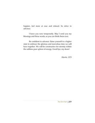 The Vô Vi Path | 277
happier, feel more at ease and relaxed. So strive to
advance.
I leave you now temporarily. May I send you my
blessings and these words, so you can think them over.
Be confident to advance. Raise yourself to a higher
state to embrace the glorious and marvelous time we will
have together. We will be constructive for eternity within
the sublime pure sphere of energy. Good bye, my dears!
Manila, 1979
 