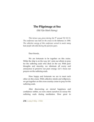 278 | Lương Sĩ Hằng – Vĩ Kiên
TThhee PPiillggrriimmaaggee aatt SSeeaa
(Hải Vận Hành Hương)
This lecture was given during the 9th
annual Tét Vô Vi.
The conference was held on the cruise to the Bahamas in 1990.
The collective energy of this conference served to assist many
boat people who died during the past few years.
Dear friends,
We are fortunate to be together on this cruise.
While the ship is on the way, let´s join our efforts to pray
for the suffering souls who died on the sea. With pure
thoughts and sincerity, we eliminate all worry and
annoyance to preserve our pure energy. Let´s focus our
prayers on the suffering souls.
How happy and fortunate we are to meet each
other on this cruise. With collective minds and willpower,
we get together on this cross-country cruise to pray for the
suffering souls.
After discovering an eternal happiness and
confidence within, we now orient ourselves to rescue the
suffering souls during meditation. How great to
 