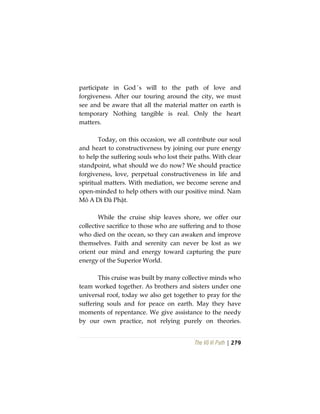 The Vô Vi Path | 279
participate in God´s will to the path of love and
forgiveness. After our touring around the city, we must
see and be aware that all the material matter on earth is
temporary Nothing tangible is real. Only the heart
matters.
Today, on this occasion, we all contribute our soul
and heart to constructiveness by joining our pure energy
to help the suffering souls who lost their paths. With clear
standpoint, what should we do now? We should practice
forgiveness, love, perpetual constructiveness in life and
spiritual matters. With mediation, we become serene and
open-minded to help others with our positive mind. Nam
Mô A Di Đà Phật.
While the cruise ship leaves shore, we offer our
collective sacrifice to those who are suffering and to those
who died on the ocean, so they can awaken and improve
themselves. Faith and serenity can never be lost as we
orient our mind and energy toward capturing the pure
energy of the Superior World.
This cruise was built by many collective minds who
team worked together. As brothers and sisters under one
universal roof, today we also get together to pray for the
suffering souls and for peace on earth. May they have
moments of repentance. We give assistance to the needy
by our own practice, not relying purely on theories.
 