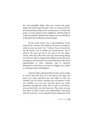 The Vô Vi Path | 19
the real intangible dollar. Man has created the paper
dollar, but God creates the fruit. Thus, we must search for
the final product, lying in the consciousness. To reach this
point, we must return to the equilibrium with the help of
a dharma-method. Without the method, we can still arrive
at this goal, but it will take us much longer.
So the word “karma” has a long definition. Every
wish can be a karma. From birth to our teens, we begin to
suffer as soon we want “love”. To know Tao, we must clear
up all karmas. Tao is within our consciousness. Tao is
natural. We must get rid of our ego to see the supra-
nature. Who else other than God can create living beings
on earth? In order to educate His children to become more
courageous and strong, He has provided them with many
opportunities to learn tolerance and to improve
themselves so that they can return to a bigger zero, which
is a stronger state of nothingness.
God has built a physical body for the soul to reside
in and to learn His laws. For this reason, the body has
given you many questions day and night. It asks you
whether you are serene, whether you are patient. It asks
you whether you can wait. God has given you many
questions through this body. Due to lack of awareness,
you see that God is very far from you. Then, how can you
feel closer to Him? Look at the relationship of the body
with the universe. Is your physical body composed of the
 