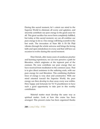 280 | Lương Sĩ Hằng – Vĩ Kiên
During this sacred moment, let´s orient our mind to the
Superior World to eliminate all worry and agitation, and
sincerely contribute our pure energy to the good cause for
all. This great sacrifice has never been completely fulfilled,
but today at this sacred moment, we can all combine our
pure energy to do so. Our energy will bring warmth to the
lost souls. The invocation of Nam Mô A Di Đà Phật
vibrates through the whole universe and brings the loving
faith and open-mindedness to every soul that will have an
occasion to evolve during this sacred moment.
Dear friends, after many years of assiduous practice
and learning experiences, we can now perceive a path for
liberation, which originates at the topmost part of the
cranium. We now contribute our pure energy that we
have received from meditation to the common cause. That
is to give direct assistance to the suffering souls, with our
pure energy for soul liberation. This combining rhythmic
force of energy is very clear and constructive. With our
mind oriented toward the Superior World, the pure
energy can then develop to clear away every woe within.
How happy and fortunate for Vô Vi practitioners to have
such a good opportunity to take part in this worthy
contribution.
Material matter must develop the same way as
spiritual matter. Look at how this cruise has been
arranged. This present cruise has been organized thanks
 