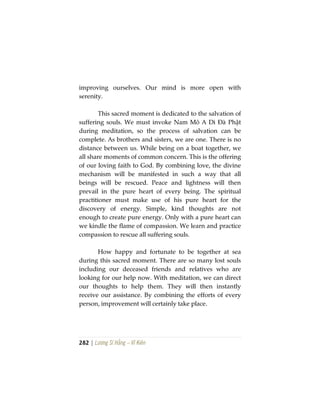 282 | Lương Sĩ Hằng – Vĩ Kiên
improving ourselves. Our mind is more open with
serenity.
This sacred moment is dedicated to the salvation of
suffering souls. We must invoke Nam Mô A Di Đà Phật
during meditation, so the process of salvation can be
complete. As brothers and sisters, we are one. There is no
distance between us. While being on a boat together, we
all share moments of common concern. This is the offering
of our loving faith to God. By combining love, the divine
mechanism will be manifested in such a way that all
beings will be rescued. Peace and lightness will then
prevail in the pure heart of every being. The spiritual
practitioner must make use of his pure heart for the
discovery of energy. Simple, kind thoughts are not
enough to create pure energy. Only with a pure heart can
we kindle the flame of compassion. We learn and practice
compassion to rescue all suffering souls.
How happy and fortunate to be together at sea
during this sacred moment. There are so many lost souls
including our deceased friends and relatives who are
looking for our help now. With meditation, we can direct
our thoughts to help them. They will then instantly
receive our assistance. By combining the efforts of every
person, improvement will certainly take place.
 