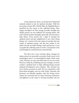 The Vô Vi Path | 283
As the ship leaves shore, our hearts leave behind all
material matters to aim for spiritual salvation. With the
invocation of Nam Mô A Di Đà Phật, the Eightfold Boat is
launched for the rescue of the suffering beings. How
happy and light it is! Pure energy provides strength, but
simple prayers are not sufficient for rescuing others. We
must nurture positive thoughts, good will, and sincerity to
help others. Every person has a right to develop his
spiritual mind, and get enlightened to save other living
beings. Let´s return to the true nature of serenity, the true
nature of spiritual energy, and the true nature of our
duties toward our fellow beings, earth and heaven, so we
can guide the suffering souls to evolve. Compassion is the
real strength for constructiveness and salvation.
The New Era is now arriving. Many changes for
improvement are presently occurring. Death seems to be
meaningless, but it´s so meaningful in depth. There exists
a law of karma, of cause and effect that no one can avoid.
However, today by combining our pure energies, we have
created a spiritual force to help suffering beings toward
spiritual development and evolution. This occasion has
never before occurred on earth. We are constructive with
benevolent thoughts, and not with rivalry. Sincerity and
harmony are blended together with the loving ocean.
Under one universal roof, we share moments of pureness
and lightness as the cruise is moving smoothly, and our
 