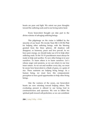 284 | Lương Sĩ Hằng – Vĩ Kiên
hearts are pure and light. We orient our pure thoughts
toward the suffering souls and to our loving native land.
Every benevolent thought can take part in the
divine scheme of salvaging suffering beings.
This pilgrimage on the cruise is fulfilled by the
sincerity of our heart. We invoke Nam Mô A Di Đà Phật
for helping other suffering beings, with the blessing
granted from the three spheres. All shadows will
disappear, so harmony, peace and love prevail. As we
have pure energy, we should make use of it to help other
suffering souls. So the Vô Vi practitioners must always be
ready to help and sacrifice. To save other beings is to save
ourselves. To harm others is to harm ourselves. Let´s
release anger and passions, so we can return to our true
inner nature. As we eat and swallow every day, we must
be aware how benevolent is a blade of grass, or a grain of
rice. These nutrients are helping living beings. As a
human being, we must have this compassionate
perception to have good opportunities to help other living
beings.
Like the vastness of the ocean, our benevolent
hearts are now orienting toward helping others. This
everlasting present is offered to our loving God in
constructiveness and openness. We vow to follow the
spiritual path toward self-perfection, so we can contribute
 