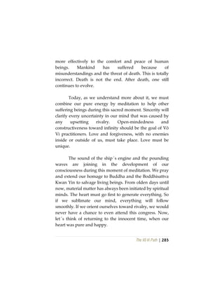 The Vô Vi Path | 285
more effectively to the comfort and peace of human
beings. Mankind has suffered because of
misunderstandings and the threat of death. This is totally
incorrect. Death is not the end. After death, one still
continues to evolve.
Today, as we understand more about it, we must
combine our pure energy by meditation to help other
suffering beings during this sacred moment. Sincerity will
clarify every uncertainty in our mind that was caused by
any upsetting rivalry. Open-mindedness and
constructiveness toward infinity should be the goal of Vô
Vi practitioners. Love and forgiveness, with no enemies
inside or outside of us, must take place. Love must be
unique.
The sound of the ship´s engine and the pounding
waves are joining in the development of our
consciousness during this moment of meditation. We pray
and extend our homage to Buddha and the Boddhisattva
Kwan Yin to salvage living beings. From olden days until
now, material matter has always been initiated by spiritual
minds. The heart must go first to generate everything. So
if we sublimate our mind, everything will follow
smoothly. If we orient ourselves toward rivalry, we would
never have a chance to even attend this congress. Now,
let´s think of returning to the innocent time, when our
heart was pure and happy.
 