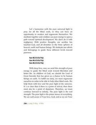 286 | Lương Sĩ Hằng – Vĩ Kiên
Let´s harmonize with the pure universal light to
pray for all the blind souls, so they can have an
opportunity to awaken and regenerate themselves. We
meditate together and combine our pure energy to open a
path toward spiritual development. We don’t do it with
negligence. With positive thoughts, our sacrifice has
touched God, and all divinities in the three spheres of
heaven, earth and human beings. We dedicate our efforts
and belongings to guide these different levels toward
pureness.
Nam Mô A Di Đà Phật.
Nam Mô A Di Đà Phật.
Nam Mô A Di Đà Phật.
With deep love, may we send this strength of pure
energy to guide the blind souls toward liberation and
better life. As children of God, we cherish the Lord of
Great Serenity that has given us a chance to be human
beings on earth. To fulfill our duty, we must regenerate
ourselves in order to be able to help other blind souls. We
help them with love and the pure light of the universe.
It´s so clear that if there is a point of arrival, then there
must also be a point of departure. Therefore, we must
continue forward to infinity. The pure light is the real
strength. The pure light is the prime mover of everything.
We are well aware of Your love, God, and as we are Your
 