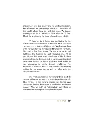 The Vô Vi Path | 287
children, we love You greatly and we also love humanity.
We will orient our pure energy instantly to any corner of
the world where there are suffering souls. We invoke
sincerely Nam Mô A Di Đà Phật. Nam Mô A Di Đà Phật.
This is the key to cross the three spheres toward infinity.
We hold on to it during our meditation for the
sublimation and stabilization of the soul. Then we direct
our pure energy to the suffering souls. We don’t see them
with our eyes but we have reached them with our heart.
Our soul is free from worry. We reside in purity and
lightness. The heart is the real belonging of a Vô Vi
practitioner. The heart is our last chance of life. So if we
concentrate on the topmost part of our cranium for silent
invocation, we will be able to guide the blind entities in
our microcosm to evolve toward brightness. The
resonance of Nam Mô A Di Đà Phật can awaken the living
entities in our microcosm as well as relate with the
universal resonance.
This synchronization of pure energy from inside to
outside will create a strength to guide the suffering souls.
This pertains to the esoteric science that human eyes
cannot see. During 45 minutes of meditation, we invoke
sincerely Nam Mô A Di Đà Phật to clarify everything, so
we can return to the pure and light nothingness.
 