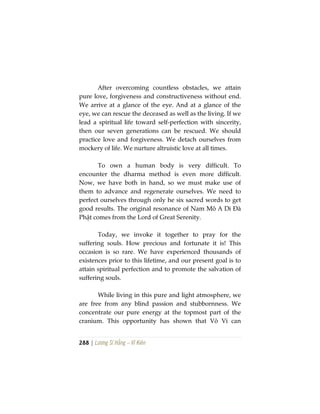 288 | Lương Sĩ Hằng – Vĩ Kiên
After overcoming countless obstacles, we attain
pure love, forgiveness and constructiveness without end.
We arrive at a glance of the eye. And at a glance of the
eye, we can rescue the deceased as well as the living. If we
lead a spiritual life toward self-perfection with sincerity,
then our seven generations can be rescued. We should
practice love and forgiveness. We detach ourselves from
mockery of life. We nurture altruistic love at all times.
To own a human body is very difficult. To
encounter the dharma method is even more difficult.
Now, we have both in hand, so we must make use of
them to advance and regenerate ourselves. We need to
perfect ourselves through only he six sacred words to get
good results. The original resonance of Nam Mô A Di Đà
Phật comes from the Lord of Great Serenity.
Today, we invoke it together to pray for the
suffering souls. How precious and fortunate it is! This
occasion is so rare. We have experienced thousands of
existences prior to this lifetime, and our present goal is to
attain spiritual perfection and to promote the salvation of
suffering souls.
While living in this pure and light atmosphere, we
are free from any blind passion and stubbornness. We
concentrate our pure energy at the topmost part of the
cranium. This opportunity has shown that Vô Vi can
 