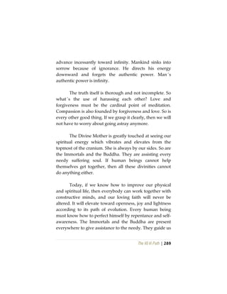 The Vô Vi Path | 289
advance incessantly toward infinity. Mankind sinks into
sorrow because of ignorance. He directs his energy
downward and forgets the authentic power. Man´s
authentic power is infinity.
The truth itself is thorough and not incomplete. So
what´s the use of harassing each other? Love and
forgiveness must be the cardinal point of meditation.
Compassion is also founded by forgiveness and love. So is
every other good thing. If we grasp it clearly, then we will
not have to worry about going astray anymore.
The Divine Mother is greatly touched at seeing our
spiritual energy which vibrates and elevates from the
topmost of the cranium. She is always by our sides. So are
the Immortals and the Buddha. They are assisting every
needy suffering soul. If human beings cannot help
themselves get together, then all these divinities cannot
do anything either.
Today, if we know how to improve our physical
and spiritual life, then everybody can work together with
constructive minds, and our loving faith will never be
altered. It will elevate toward openness, joy and lightness
according to its path of evolution. Every human being
must know how to perfect himself by repentance and self-
awareness. The Immortals and the Buddha are present
everywhere to give assistance to the needy. They guide us
 