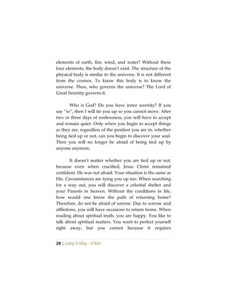20 | Lương Sĩ Hằng – Vĩ Kiên
elements of earth, fire, wind, and water? Without these
four elements, the body doesn’t exist. The structure of the
physical body is similar to the universe. It is not different
from the cosmos. To know this body is to know the
universe. Then, who governs the universe? The Lord of
Great Serenity governs it.
Who is God? Do you have inner serenity? If you
say “no”, then I will tie you up so you cannot move. After
two or three days of restlessness, you will have to accept
and remain quiet. Only when you begin to accept things
as they are, regardless of the position you are in, whether
being tied up or not, can you begin to discover your soul.
Then you will no longer be afraid of being tied up by
anyone anymore.
It doesn’t matter whether you are tied up or not,
because even when crucified, Jesus Christ remained
confident. He was not afraid. Your situation is the same as
His. Circumstances are tying you up too. When searching
for a way out, you will discover a celestial shelter and
your Parents in heaven. Without the conditions in life,
how would one know the path of returning home?
Therefore, do not be afraid of sorrow. Due to sorrow and
afflictions, you will have occasions to return home. When
reading about spiritual truth, you are happy. You like to
talk about spiritual matters. You want to perfect yourself
right away, but you cannot because it requires
 