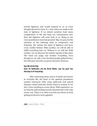 290 | Lương Sĩ Hằng – Vĩ Kiên
toward lightness and would respond to us at every
thought directed to them. It´s clear when we reside in the
state of lightness. If we detach ourselves from many
complications of life and keep our consciousness free,
then this lightness will come back to us. Being at sea,
every practitioner must feel peaceful. May we pray for the
salvation of the suffering souls in compassion and
fraternity. Do nurture the spirit of lightness and leave
every conflict behind. With sacrifice, we will be able to
fulfill everything later on. Without it, we will fail. With
sacrifice, we can discover the infinite capacity of the mind.
The mind can judge and monitor everything. Even
though we are only a few hundred people gathered here,
but with pure sincerity our power becomes immense.
Nam Mô A Di Đà Phật.
Kwan Yin Bodhisattva and the Divine Mother, may You grant Your
blessings to all living beings.
After witnessing many scenes of death and sorrow
in everyday life, the heart of the spiritual practitioner
remains unswayed. After many upheavals and natural
disasters, nature itself also slowly return to normal. So we
don´t have anything to worry about. With experience, we
see that the path leading toward self-perfection is the only
secure way. There is no other way that can release us from
getting involved in more agitation.
 