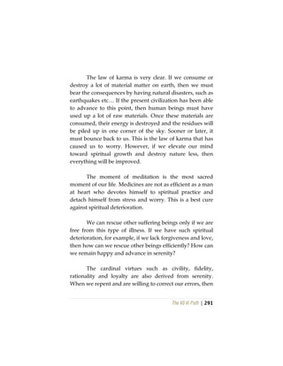 The Vô Vi Path | 291
The law of karma is very clear. If we consume or
destroy a lot of material matter on earth, then we must
bear the consequences by having natural disasters, such as
earthquakes etc… If the present civilization has been able
to advance to this point, then human beings must have
used up a lot of raw materials. Once these materials are
consumed, their energy is destroyed and the residues will
be piled up in one corner of the sky. Sooner or later, it
must bounce back to us. This is the law of karma that has
caused us to worry. However, if we elevate our mind
toward spiritual growth and destroy nature less, then
everything will be improved.
The moment of meditation is the most sacred
moment of our life. Medicines are not as efficient as a man
at heart who devotes himself to spiritual practice and
detach himself from stress and worry. This is a best cure
against spiritual deterioration.
We can rescue other suffering beings only if we are
free from this type of illness. If we have such spiritual
deterioration, for example, if we lack forgiveness and love,
then how can we rescue other beings efficiently? How can
we remain happy and advance in serenity?
The cardinal virtues such as civility, fidelity,
rationality and loyalty are also derived from serenity.
When we repent and are willing to correct our errors, then
 