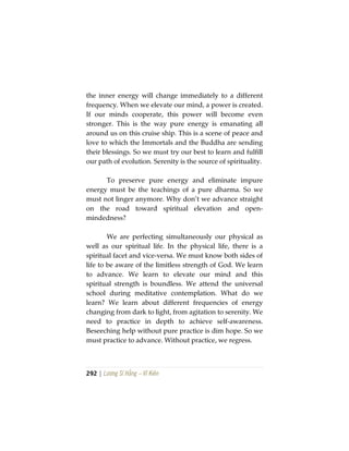 292 | Lương Sĩ Hằng – Vĩ Kiên
the inner energy will change immediately to a different
frequency. When we elevate our mind, a power is created.
If our minds cooperate, this power will become even
stronger. This is the way pure energy is emanating all
around us on this cruise ship. This is a scene of peace and
love to which the Immortals and the Buddha are sending
their blessings. So we must try our best to learn and fulfill
our path of evolution. Serenity is the source of spirituality.
To preserve pure energy and eliminate impure
energy must be the teachings of a pure dharma. So we
must not linger anymore. Why don’t we advance straight
on the road toward spiritual elevation and open-
mindedness?
We are perfecting simultaneously our physical as
well as our spiritual life. In the physical life, there is a
spiritual facet and vice-versa. We must know both sides of
life to be aware of the limitless strength of God. We learn
to advance. We learn to elevate our mind and this
spiritual strength is boundless. We attend the universal
school during meditative contemplation. What do we
learn? We learn about different frequencies of energy
changing from dark to light, from agitation to serenity. We
need to practice in depth to achieve self-awareness.
Beseeching help without pure practice is dim hope. So we
must practice to advance. Without practice, we regress.
 