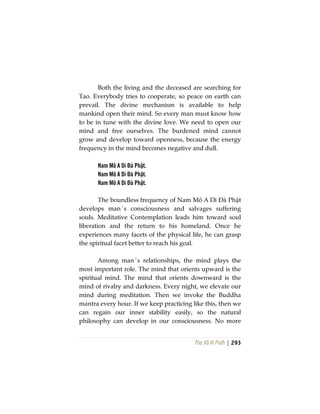 The Vô Vi Path | 293
Both the living and the deceased are searching for
Tao. Everybody tries to cooperate, so peace on earth can
prevail. The divine mechanism is available to help
mankind open their mind. So every man must know how
to be in tune with the divine love. We need to open our
mind and free ourselves. The burdened mind cannot
grow and develop toward openness, because the energy
frequency in the mind becomes negative and dull.
Nam Mô A Di Đà Phật.
Nam Mô A Di Đà Phật.
Nam Mô A Di Đà Phật.
The boundless frequency of Nam Mô A Di Đà Phật
develops man´s consciousness and salvages suffering
souls. Meditative Contemplation leads him toward soul
liberation and the return to his homeland. Once he
experiences many facets of the physical life, he can grasp
the spiritual facet better to reach his goal.
Among man´s relationships, the mind plays the
most important role. The mind that orients upward is the
spiritual mind. The mind that orients downward is the
mind of rivalry and darkness. Every night, we elevate our
mind during meditation. Then we invoke the Buddha
mantra every hour. If we keep practicing like this, then we
can regain our inner stability easily, so the natural
philosophy can develop in our consciousness. No more
 