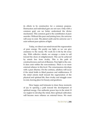 The Vô Vi Path | 295
its efforts to be constructive for a common purpose.
Destruction and individual gain are not ours. Only with a
common goal, can we better understand the divine
mechanism. This common goal is the contribution of pure
aureoles. Without this pure and joining force, the universe
will cease to exist. The planet earth and its universe can´t
exist without pure spheres of light.
Today, we direct our mind toward the regeneration
of pure energy. We purify our light, so we can give
assistance to the needy. We work for it bit by bit every
day. With collective minds, we arrange a cruise to sail
toward the shore of enlightenment. This can be achieved
by minds free from rivalry. This is the path of
constructiveness and not of illusions. Pure light is the core.
It does exist within the non-existence. There is no more
external reliance in this level. The consciousness develops
with a pure dharma. On the contrary, adultery will occur
if the mind holds to blind passions and stubbornness. If
the mind orients itself toward the regeneration of the
physical and spiritual life, then rivalry and struggle cease
to exist, leaving place for beauty and goodness.
How happy and fortunate to share these moments
of joy in opening a path toward the development of
spiritual energy. Our authentic power lays in the mind. If
we neglect to develop the mind, then spiritual cultivation
will become mere reliance on external forces. We must
 
