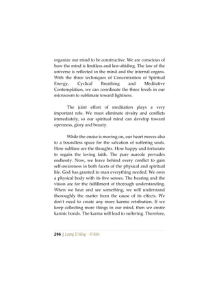 296 | Lương Sĩ Hằng – Vĩ Kiên
organize our mind to be constructive. We are conscious of
how the mind is limitless and law-abiding. The law of the
universe is reflected in the mind and the internal organs.
With the three techniques of Concentration of Spiritual
Energy, Cyclical Breathing and Meditative
Contemplation, we can coordinate the three levels in our
microcosm to sublimate toward lightness.
The joint effort of meditation plays a very
important role. We must eliminate rivalry and conflicts
immediately, so our spiritual mind can develop toward
openness, glory and beauty.
While the cruise is moving on, our heart moves also
to a boundless space for the salvation of suffering souls.
How sublime are the thoughts. How happy and fortunate
to regain the loving faith. The pure aureole pervades
endlessly. Now, we leave behind every conflict to gain
self-awareness in both facets of the physical and spiritual
life. God has granted to man everything needed. We own
a physical body with its five senses. The hearing and the
vision are for the fulfillment of thorough understanding.
When we hear and see something, we will understand
thoroughly the matter from the cause of its effects. We
don’t need to create any more karmic retribution. If we
keep collecting more things in our mind, then we create
karmic bonds. The karma will lead to suffering. Therefore,
 