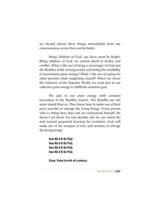 The Vô Vi Path | 297
we should release these things immediately from our
consciousness, so our lives can be better.
Being children of God, our faces must be bright.
Being children of God, we cannot dwell in rivalry and
conflict. What´s the use of being a messenger of God and
the Buddha while sowing rivalry and losing the sensibility
of harmonious pure energy? What´s the use of caring for
other persons while neglecting oneself? When we know
the existence of the Superior World, we must join in our
collective pure energy to fulfill the common goal.
We join in our pure energy with constant
invocation of the Buddha mantra. The Buddha are not
more stupid than us. They know how to make use of their
pure aureoles to salvage the living beings. Every person
who is sitting here does not yet understand himself. He
doesn’t yet know his real identity, but he can orient his
soul toward perpetual learning for evolution. God will
make use of the weapon of love and wisdom to salvage
the living beings.
Nam Mô A Di Đà Phật.
Nam Mô A Di Đà Phật.
Nam Mô A Di Đà Phật.
Nam Mô A Di Đà Phật.
Grace, Peace be with all creatures.
 