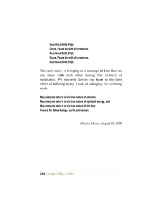 298 | Lương Sĩ Hằng – Vĩ Kiên
Nam Mô A Di Đà Phật.
Grace, Peace be with all creatures.
Nam Mô A Di Đà Phật.
Grace, Peace be with all creatures.
Nam Mô A Di Đà Phật.
The calm ocean is bringing us a message of love that we
can share with each other during this moment of
meditation. We sincerely devote our heart to the joint
effort of fulfilling today´s task of salvaging the suffering
souls.
May everyone return to his true nature of serenity,
May everyone return to his true nature of spiritual energy, and
May everyone return to his true nature of his duty
Toward his fellow beings, earth and heaven.
Atlantic Ocean, August 10, 1990
 