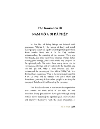 The Vô Vi Path | 299
TThhee IInnvvooccaattiioonn OOff
NNAAMM MMÔÔ AA DDII ĐĐÀÀ PPHHẬẬTT
In this life, all living beings are imbued with
ignorance. Afflicted by the karma of body and mind,
many people search for a path toward spiritual perfection.
Some invoke Nam Mô A Di Đà Phật without
understanding the meaning of the mantra. When you
pray loudly, you may waste your spiritual energy. When
wasting your energy, you cannot make any progress on
the spiritual path. No matter how many times you do
repentance, offerings and invocations to the Buddha, you
can still get sick. Why is this? Because you don’t
understand the meaning of Nam Mô A Di Đà Phật. You
do it without awareness. What is the meaning of Nam Mô
A Di Đà Phật and its effects? You don’t know yet.
Sometimes, you only follow other people in reciting the
mantra of Buddha without knowing the meaning.
The Buddha dharma is now more developed than
ever. People are more aware of the need for soul
liberation. Many predecessors have gone through many
ordeals before reaching the spiritual goal. They practice
and improve themselves with the silent invocation of
 