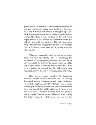 The Vô Vi Path | 21
qualifications. For example, if you don’t finish burning the
tree, you won’t see its smoke rising to the sky. Therefore,
life is like that stove with the fire burning you up. Don’t
think that wealthy people have a lot of money due to their
savings. They have it now, but later on they will return
empty-handed. If you nurture the nonexistence now, you
will later reach the real existence. The rich man cannot
bring all his material belongings with him to the next life.
Even a President cannot take all the money with him
when he dies.
When we successfully clear up our karma in our
mind, we will see clearly who is governing this
microcosm. We are governing this microcosm and we are
fully responsible for it. When the chakra opens, we will be
very happy. There is nothing painful about this. If we
keep practicing the method, our life will become more
organized, even in the way of speaking, eating and living.
How can we correct ourselves? By developing
ourselves toward spiritual elevation. We are heading
downward because of agitation which causes the flow of
energy to be depleted. After three to four years of steady
practice, you will be surprised to see your wishes realized.
Even your knowledge will be different. Even my words
here will have a different meaning after four years of
steady practice. You will see the difference when reading
this lecture again. By what means can you see that
 