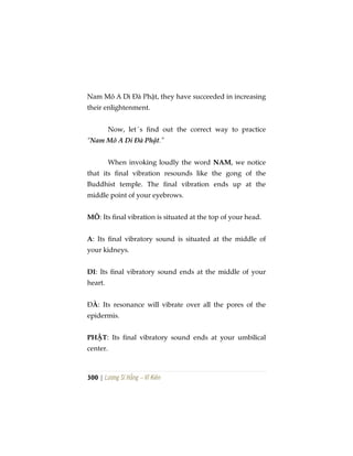 300 | Lương Sĩ Hằng – Vĩ Kiên
Nam Mô A Di Đà Phật, they have succeeded in increasing
their enlightenment.
Now, let´s find out the correct way to practice
“Nam Mô A Di Đà Phật.”
When invoking loudly the word NAM, we notice
that its final vibration resounds like the gong of the
Buddhist temple. The final vibration ends up at the
middle point of your eyebrows.
MÔ: Its final vibration is situated at the top of your head.
A: Its final vibratory sound is situated at the middle of
your kidneys.
DI: Its final vibratory sound ends at the middle of your
heart.
ĐÀ: Its resonance will vibrate over all the pores of the
epidermis.
PHẬT: Its final vibratory sound ends at your umbilical
center.
 