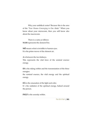 The Vô Vi Path | 301
Why your umbilical center? Because this is the area
of the “Four Oceans Converging to One Abode.” When you
know about your microcosm, then you will know also
about the macrocosm.
There is a sutra as follows:
NAM represents the clement Fire.
MÔ means what is invisible to human eyes.
It is the prime mover of the element air.
A is between the two kidneys.
This represents the vital force of the seminal essence
energy.
DI is the taking within and the transmutation of the three
energies:
the seminal essence, the vital energy and the spiritual
energy.
ĐÀ is the emanation of the light and color.
It´s the radiation of the spiritual energy, haloed around
the person.
PHẬT is the serenity within.
 