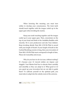 302 | Lương Sĩ Hằng – Vĩ Kiên
When knowing this meaning, you must turn
within to develop your consciousness. The front teeth
should touch together with the tongue curled up to the
upper gum when invoking the mantra.
Keep your teeth touching together and the tongue
curled up to your upper gum. Then, concentrate on the
top of your head and think of the Amitābha Buddha with
sincerity. He is your predecessor and also Your initiator.
Keep invoking silently Nam Mô A Di Đà Phật in accord
with your length of breath. If your length of breath in the
Cyclical Breathing exercise is long, then your invocation of
Nam Mô A Di Đà Phật must correspond in length of time.
Please do it smoothly and at ease.
Why do you have to do it at ease, without rushing?
It´s because your 12 visceral entities are impure and
sluggish. Your Master-Soul has to educate them carefully
and smoothly so they can adopt to it. What good is it if
you speed up your invocation but are not able to guide
them? To cultivate yourself on the spiritual path, you
must relax to adapt into the orderly norm of the universe.
 