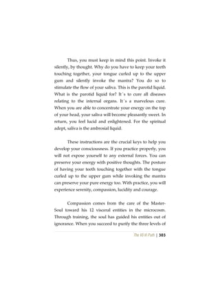 The Vô Vi Path | 303
Thus, you must keep in mind this point. Invoke it
silently, by thought. Why do you have to keep your teeth
touching together, your tongue curled up to the upper
gum and silently invoke the mantra? You do so to
stimulate the flow of your saliva. This is the parotid liquid.
What is the parotid liquid for? It´s to cure all diseases
relating to the internal organs. It´s a marvelous cure.
When you are able to concentrate your energy on the top
of your head, your saliva will become pleasantly sweet. In
return, you feel lucid and enlightened. For the spiritual
adept, saliva is the ambrosial liquid.
These instructions are the crucial keys to help you
develop your consciousness. If you practice properly, you
will not expose yourself to any external forces. You can
preserve your energy with positive thoughts. The posture
of having your teeth touching together with the tongue
curled up to the upper gum while invoking the mantra
can preserve your pure energy too. With practice, you will
experience serenity, compassion, lucidity and courage.
Compassion comes from the care of the Master-
Soul toward his 12 visceral entities in the microcosm.
Through training, the soul has guided his entities out of
ignorance. When you succeed to purify the three levels of
 